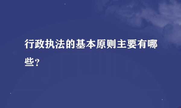 行政执法的基本原则主要有哪些？