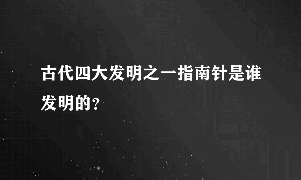 古代四大发明之一指南针是谁发明的？