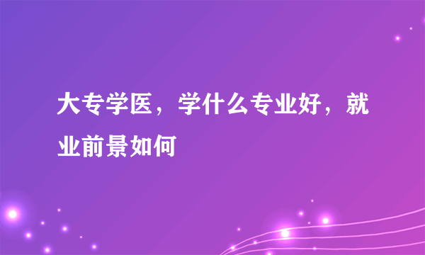 大专学医，学什么专业好，就业前景如何