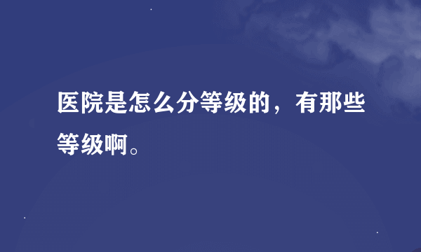 医院是怎么分等级的，有那些等级啊。