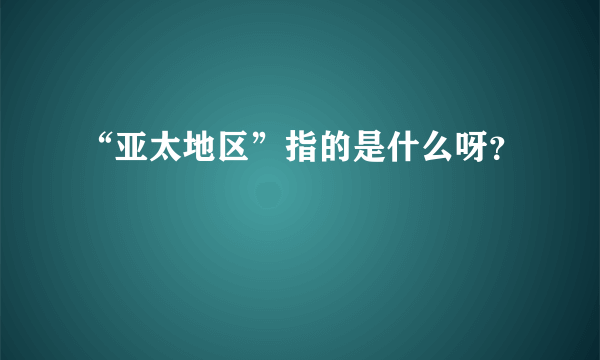 “亚太地区”指的是什么呀？