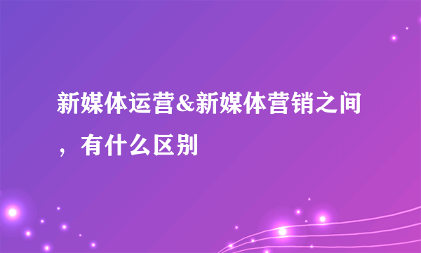 新媒体运营&新媒体营销之间，有什么区别