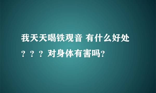 我天天喝铁观音 有什么好处？？？对身体有害吗？