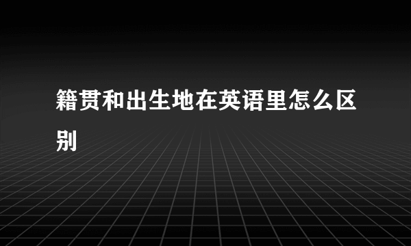 籍贯和出生地在英语里怎么区别