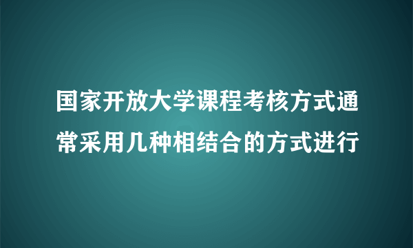 国家开放大学课程考核方式通常采用几种相结合的方式进行