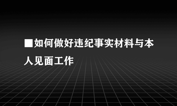 ■如何做好违纪事实材料与本人见面工作