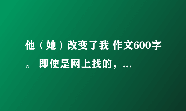 他（她）改变了我 作文600字。 即使是网上找的，也要真实点！