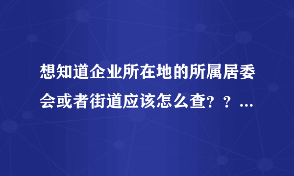 想知道企业所在地的所属居委会或者街道应该怎么查？？？？急！！！！！