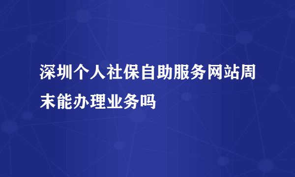 深圳个人社保自助服务网站周末能办理业务吗