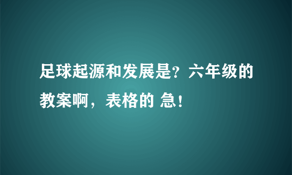 足球起源和发展是？六年级的教案啊，表格的 急！