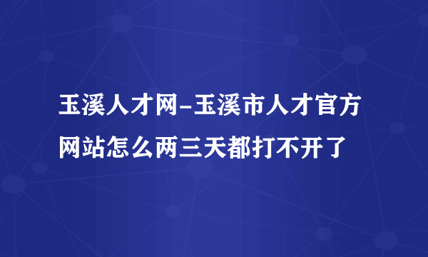 玉溪人才网-玉溪市人才官方网站怎么两三天都打不开了