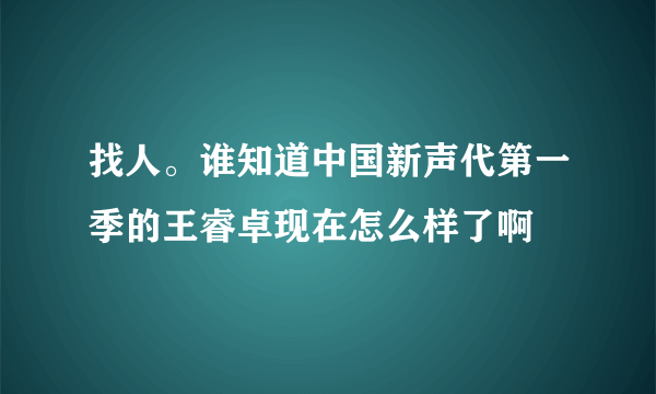 找人。谁知道中国新声代第一季的王睿卓现在怎么样了啊