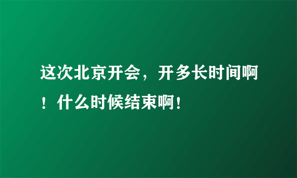 这次北京开会，开多长时间啊！什么时候结束啊！