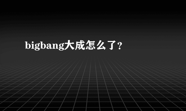 bigbang大成怎么了？