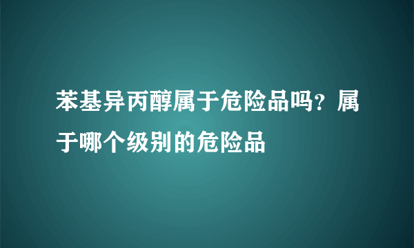 苯基异丙醇属于危险品吗？属于哪个级别的危险品