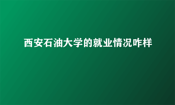 西安石油大学的就业情况咋样