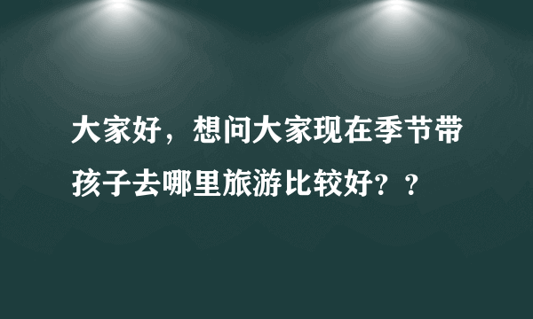 大家好，想问大家现在季节带孩子去哪里旅游比较好？？