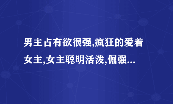 男主占有欲很强,疯狂的爱着女主,女主聪明活泼,倔强 一定要穿越文啊