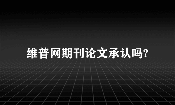 维普网期刊论文承认吗?