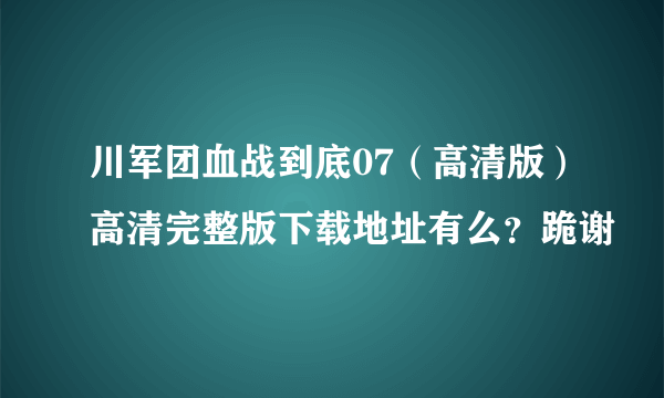 川军团血战到底07（高清版）高清完整版下载地址有么？跪谢