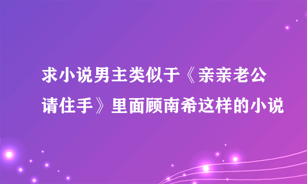 求小说男主类似于《亲亲老公请住手》里面顾南希这样的小说