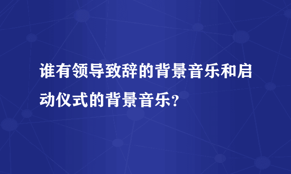 谁有领导致辞的背景音乐和启动仪式的背景音乐？