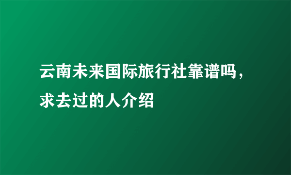 云南未来国际旅行社靠谱吗，求去过的人介绍