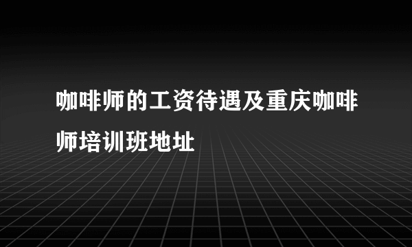 咖啡师的工资待遇及重庆咖啡师培训班地址