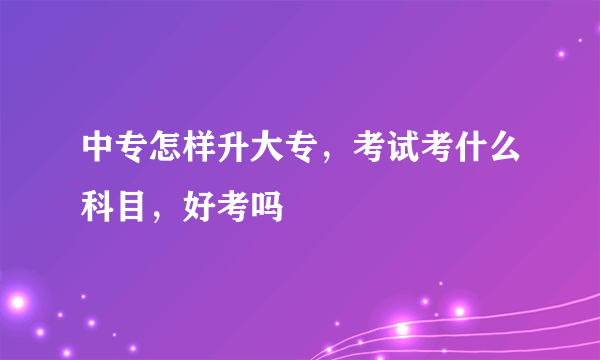 中专怎样升大专，考试考什么科目，好考吗