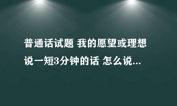 普通话试题 我的愿望或理想说一短3分钟的话 怎么说啊求解！！！