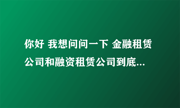 你好 我想问问一下 金融租赁公司和融资租赁公司到底在哪些业务范围上有区别