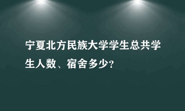 宁夏北方民族大学学生总共学生人数、宿舍多少？