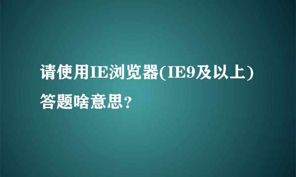 请使用IE浏览器(IE9及以上)答题啥意思？