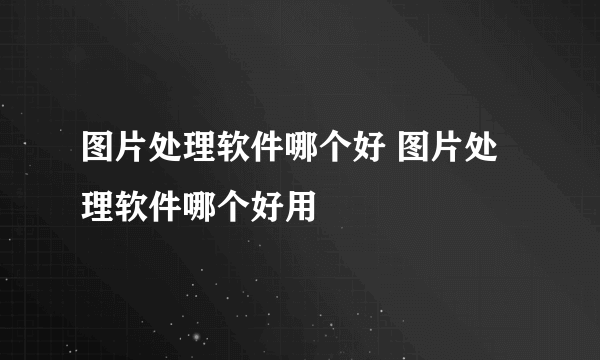 图片处理软件哪个好 图片处理软件哪个好用