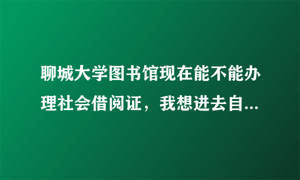 聊城大学图书馆现在能不能办理社会借阅证，我想进去自习室复习公务员考试，或者有什么其他的方法的，也都