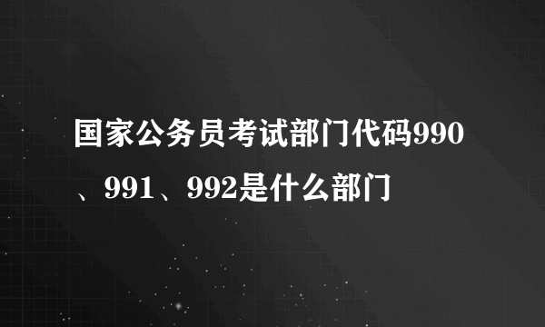 国家公务员考试部门代码990、991、992是什么部门