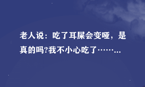 老人说：吃了耳屎会变哑，是真的吗?我不小心吃了………………