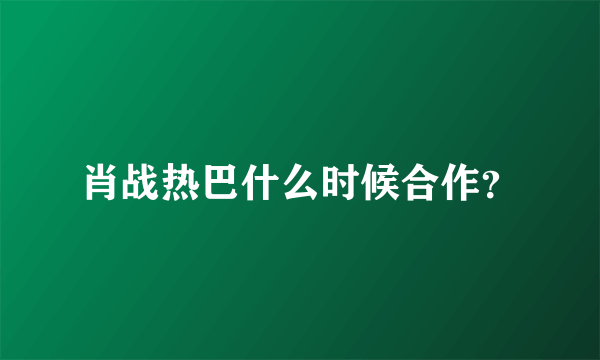 肖战热巴什么时候合作？