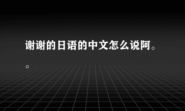 谢谢的日语的中文怎么说阿。。