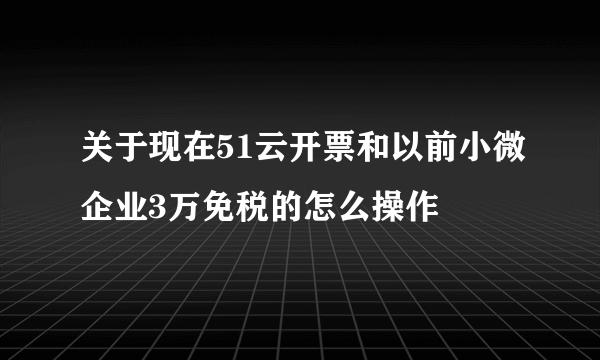 关于现在51云开票和以前小微企业3万免税的怎么操作