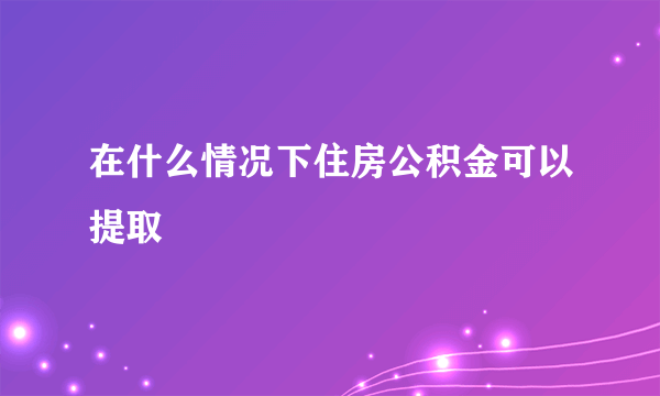 在什么情况下住房公积金可以提取