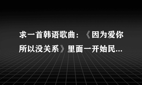 求一首韩语歌曲：《因为爱你所以没关系》里面一开始民赫（池贤宇）在厕所里唱的