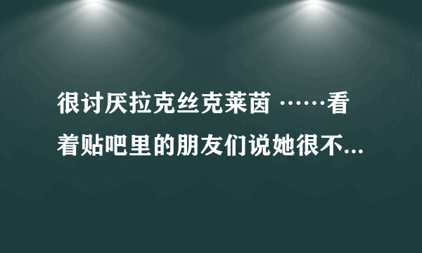 很讨厌拉克丝克莱茵 ……看着贴吧里的朋友们说她很不错怎么都喜欢不起来