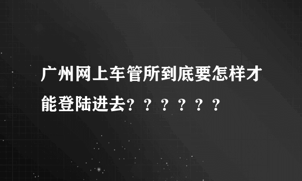 广州网上车管所到底要怎样才能登陆进去？？？？？？