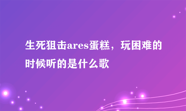 生死狙击ares蛋糕，玩困难的时候听的是什么歌