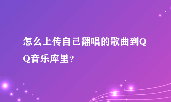 怎么上传自己翻唱的歌曲到QQ音乐库里？