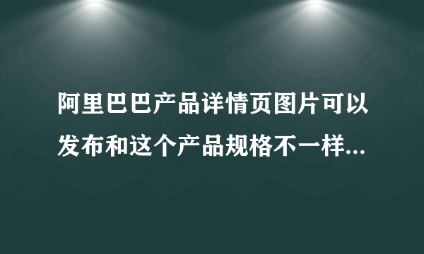 阿里巴巴产品详情页图片可以发布和这个产品规格不一样的图片吗