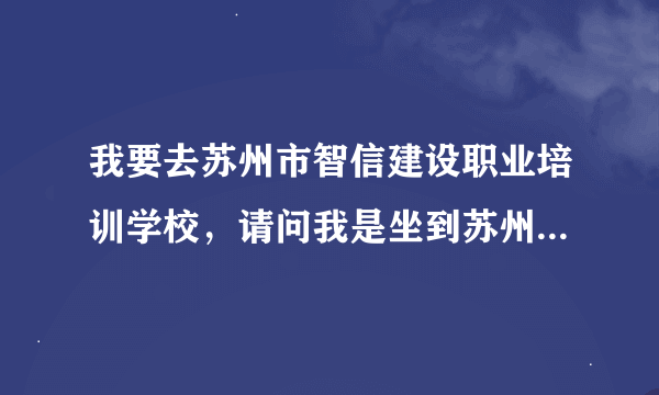 我要去苏州市智信建设职业培训学校，请问我是坐到苏州南站还是北站近啊，下车后该怎么走呢