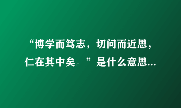 “博学而笃志，切问而近思，仁在其中矣。”是什么意思?看后有什么感想?有谁写得心得体会让我看参考一下?