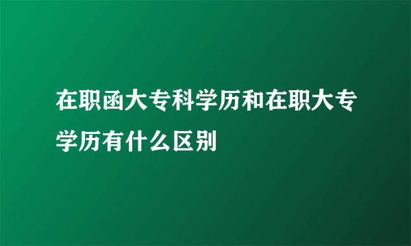 在职函大专科学历和在职大专学历有什么区别